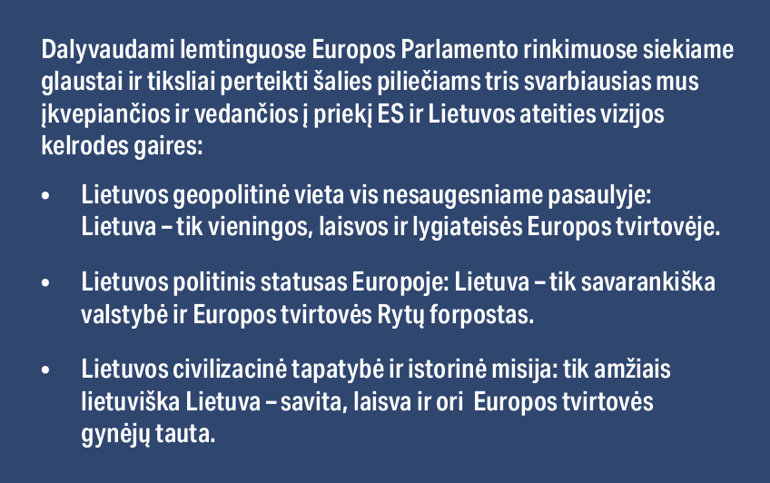 Artėja Europos likimui ir Lietuvos ateičiai lemiamai svarbūs rinkimai į Europos parlamentą. Juose dalyvaudami siekiame glaustai ir tiksliai perteikti šalies piliečiams tris svarbiausias mus įkvepiančios ir vedančios į priekį ES ir Lietuvos ateities vizijos kelrodes gaires: - Lietuvos geopolitinė vieta vis nesaugesniame pasaulyje: Lietuva – tik vieningos, laisvos ir lygiateisės Europos tvirtovėje. - Lietuvos politinis statusas Europoje: Lietuva – tik savarankiška valstybė ir Europos tvirtovės Rytų forpostas. - Lietuvos civilizacinė tapatybė ir istorinė misija: tik amžiais lietuviška Lietuva – savita, laisva ir ori Europos tvirtovės gynėjų tauta.